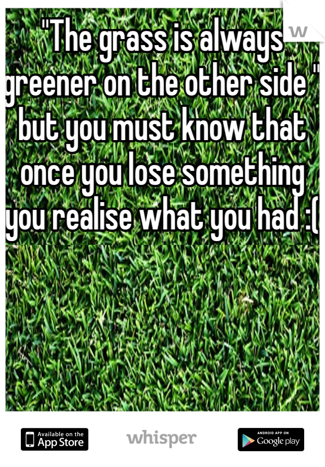 "The grass is always greener on the other side " but you must know that once you lose something you realise what you had :(