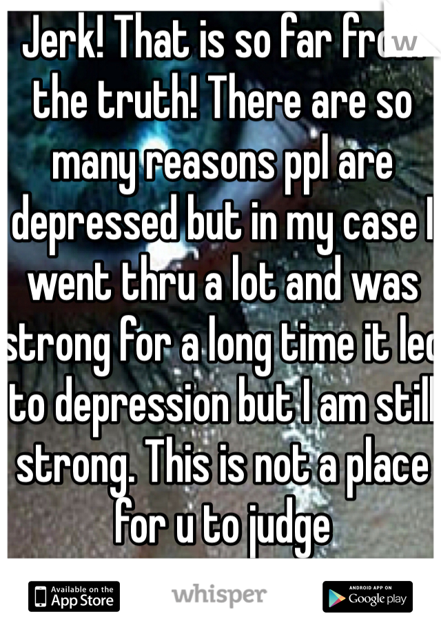Jerk! That is so far from the truth! There are so many reasons ppl are depressed but in my case I went thru a lot and was strong for a long time it led to depression but I am still strong. This is not a place for u to judge