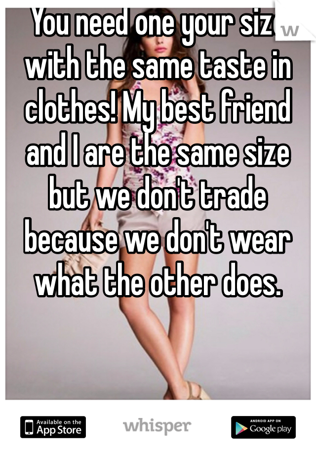 You need one your size with the same taste in clothes! My best friend and I are the same size but we don't trade because we don't wear what the other does.