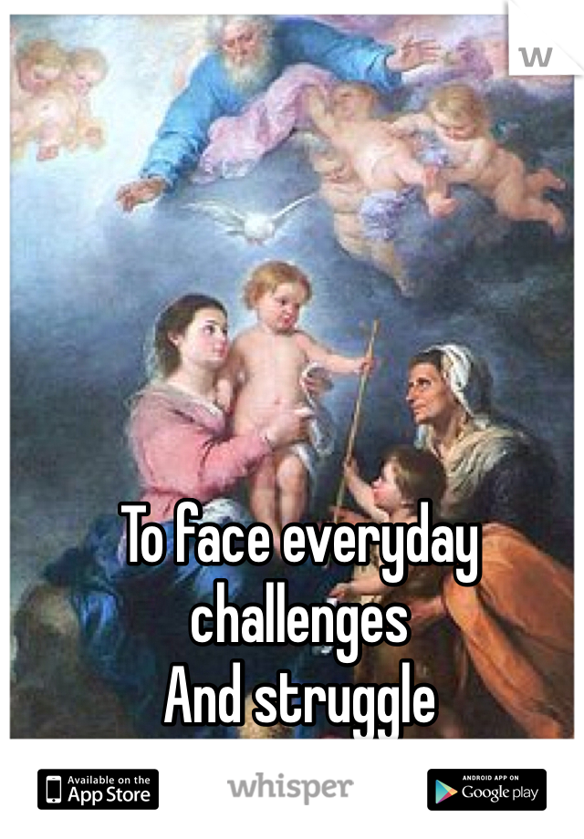 To face everyday challenges
And struggle