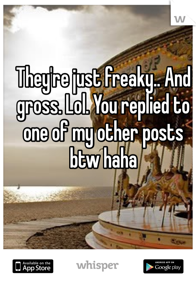 They're just freaky.. And gross. Lol. You replied to one of my other posts btw haha