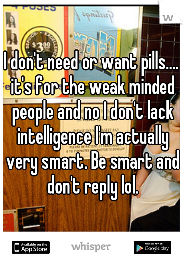 I don't need or want pills.... it's for the weak minded people and no I don't lack intelligence I'm actually very smart. Be smart and don't reply lol.