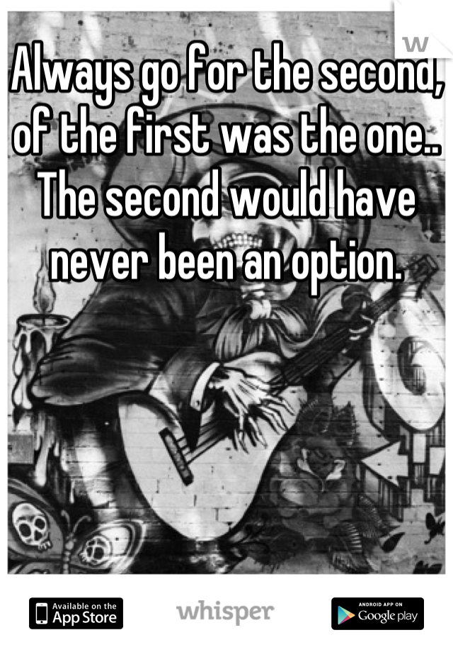 Always go for the second, of the first was the one.. The second would have never been an option.