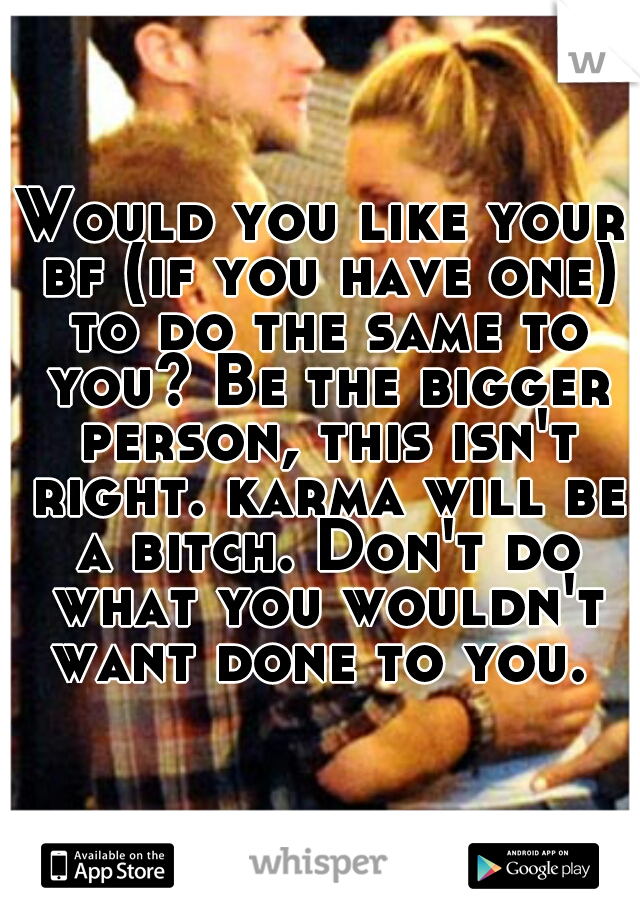 Would you like your bf (if you have one) to do the same to you? Be the bigger person, this isn't right. karma will be a bitch. Don't do what you wouldn't want done to you. 