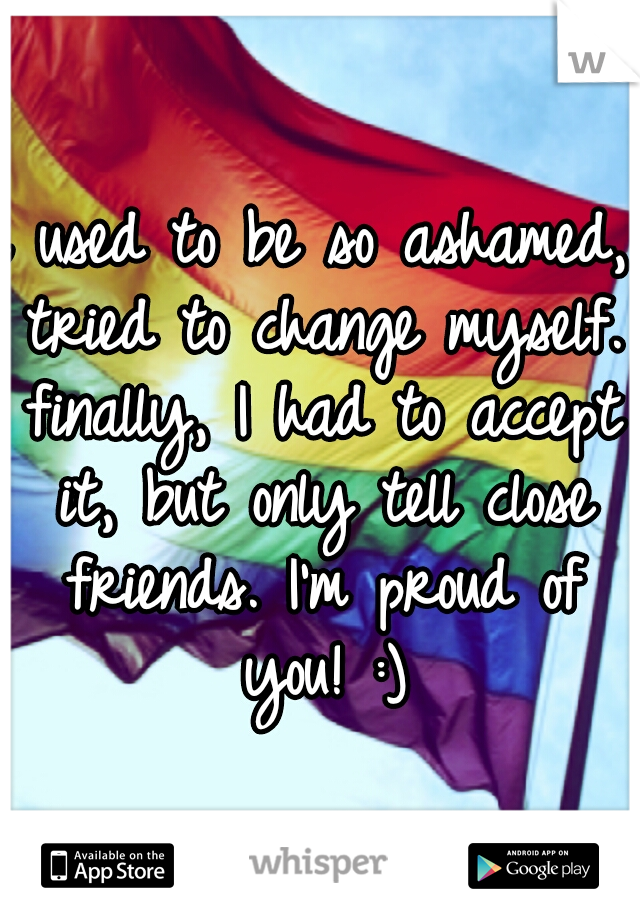 i used to be so ashamed, tried to change myself. finally, I had to accept it, but only tell close friends. I'm proud of you! :)