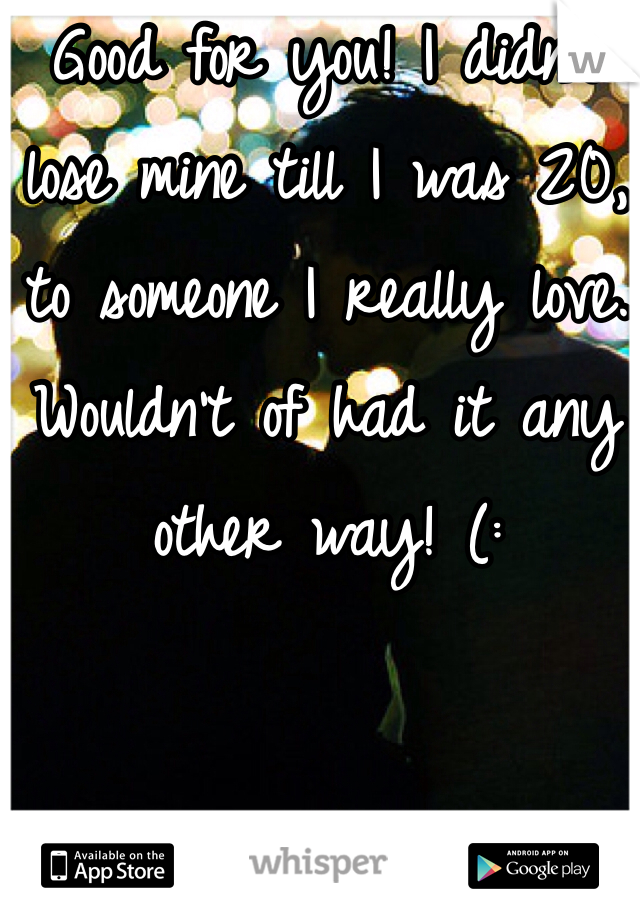 Good for you! I didn't lose mine till I was 20, to someone I really love. Wouldn't of had it any other way! (: 