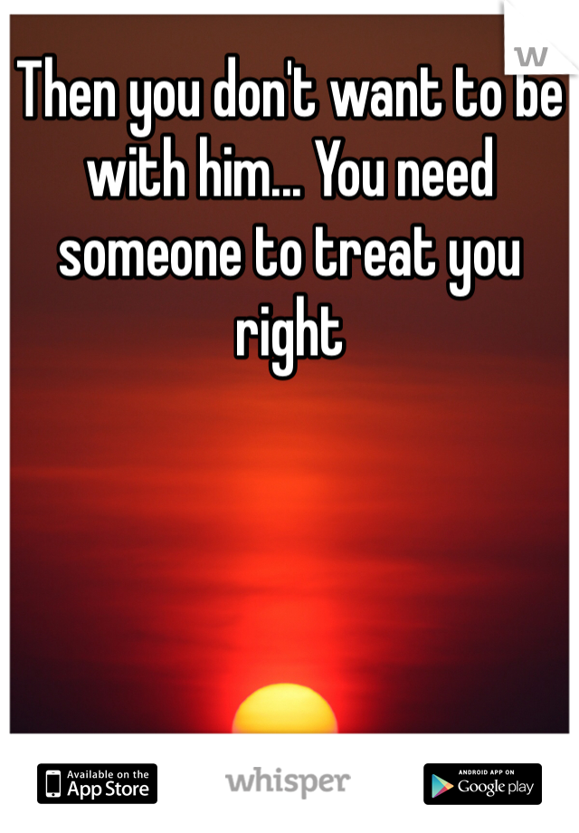 Then you don't want to be with him... You need someone to treat you right