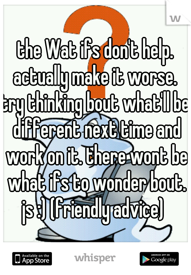 the Wat ifs don't help.
actually make it worse.
try thinking bout what'll be different next time and work on it. there wont be what ifs to wonder bout. js :) (friendly advice)  