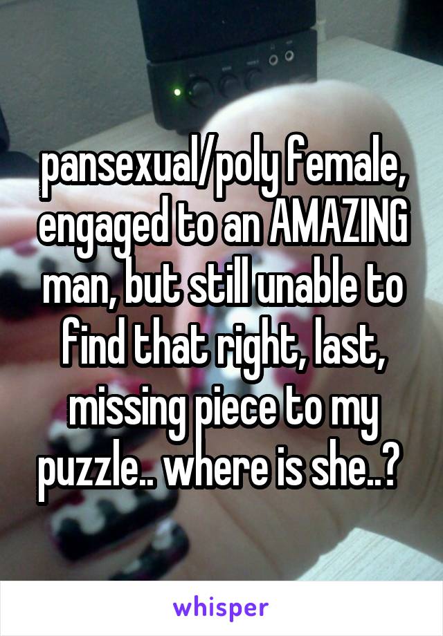 pansexual/poly female, engaged to an AMAZING man, but still unable to find that right, last, missing piece to my puzzle.. where is she..? 