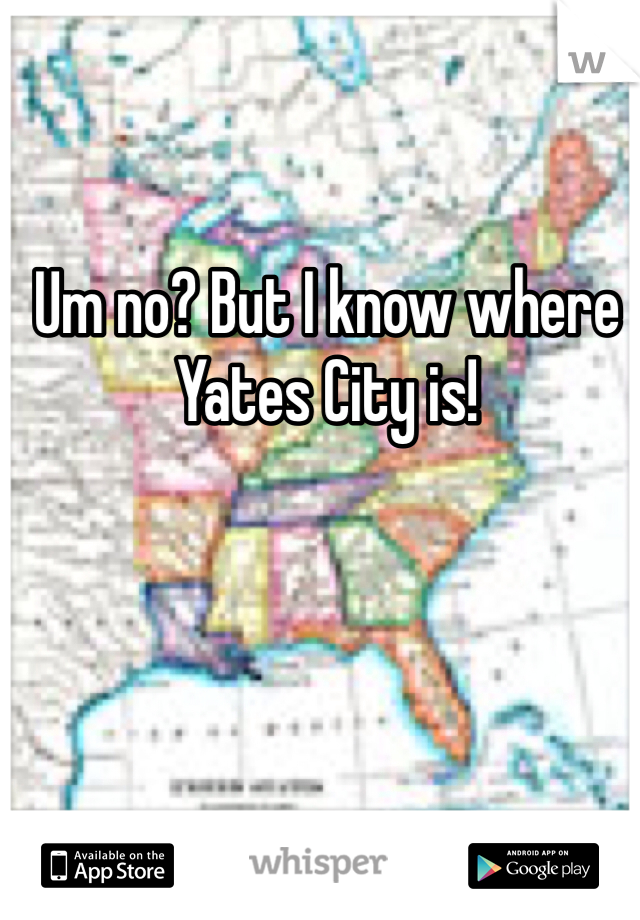 Um no? But I know where Yates City is!