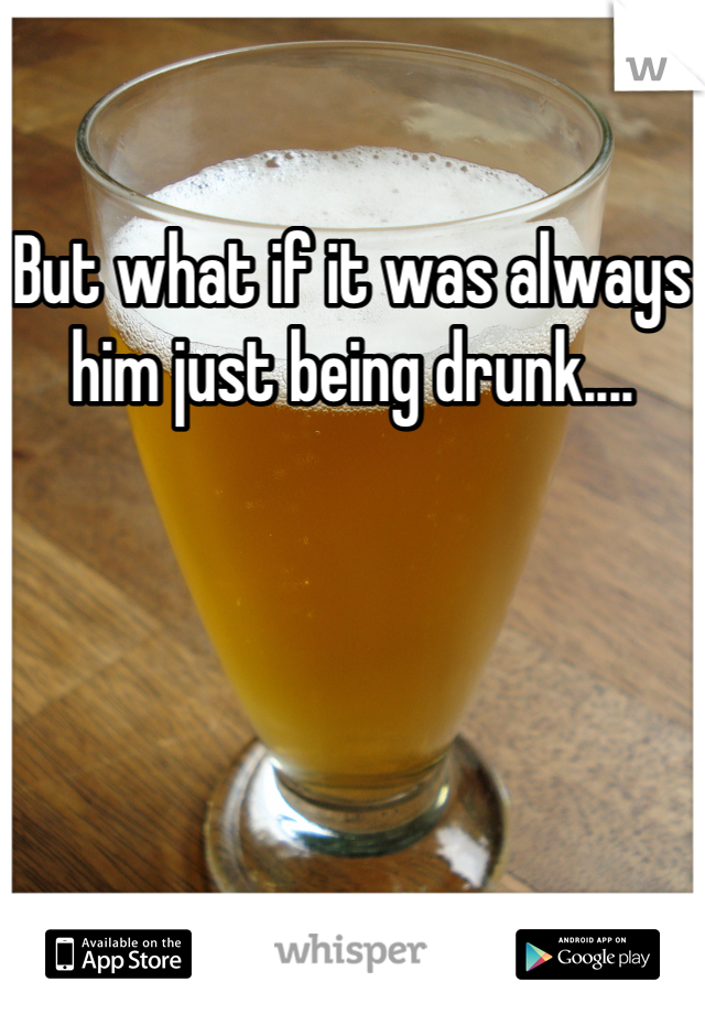 But what if it was always him just being drunk....