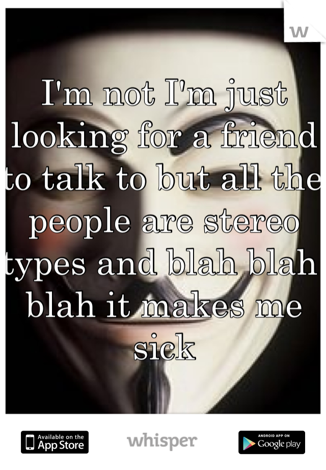 I'm not I'm just looking for a friend to talk to but all the people are stereo types and blah blah blah it makes me sick 