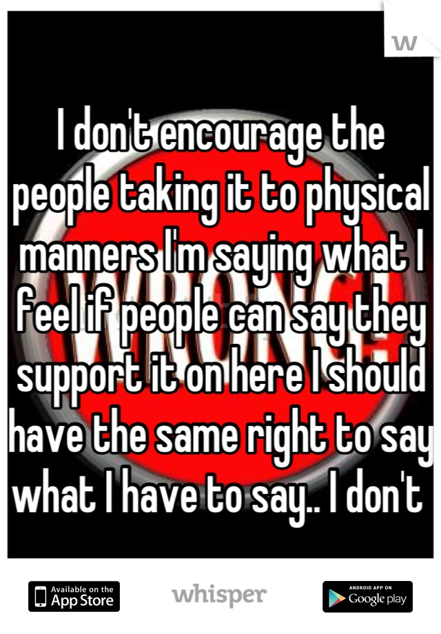 I don't encourage the people taking it to physical manners I'm saying what I feel if people can say they support it on here I should have the same right to say what I have to say.. I don't 