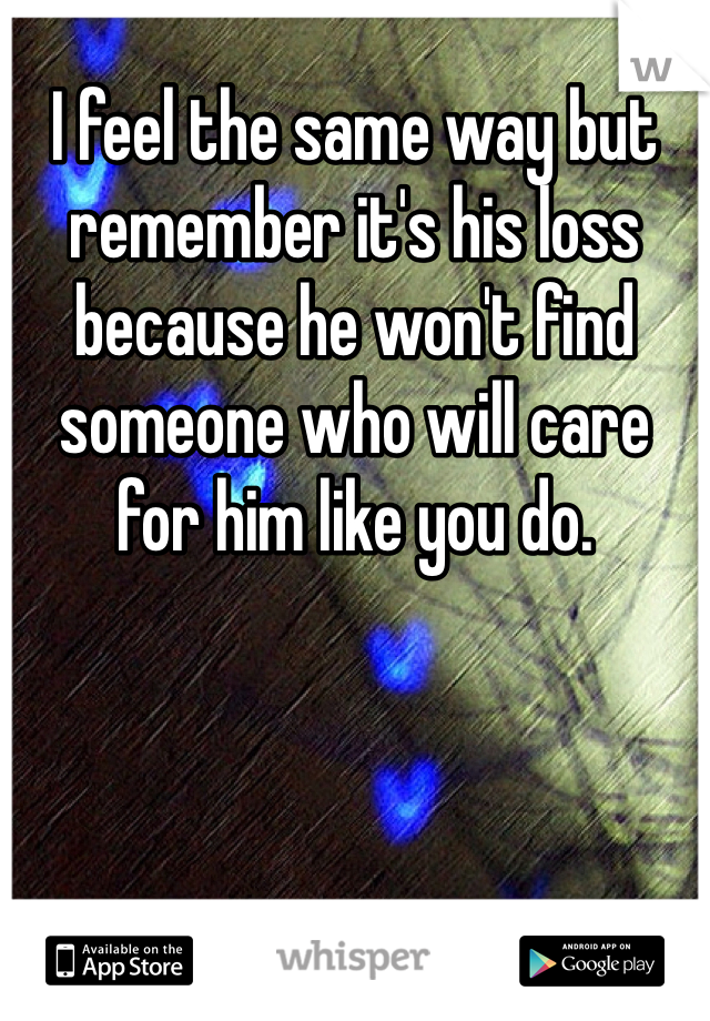I feel the same way but remember it's his loss because he won't find someone who will care for him like you do.