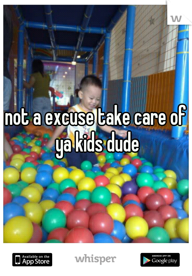 not a excuse take care of ya kids dude