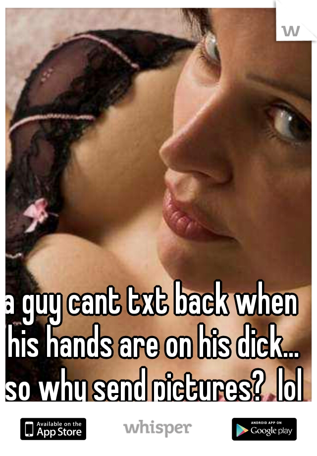a guy cant txt back when his hands are on his dick... so why send pictures?  lol