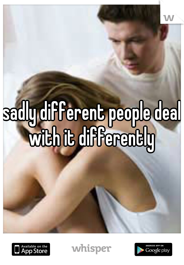sadly different people deal with it differently 