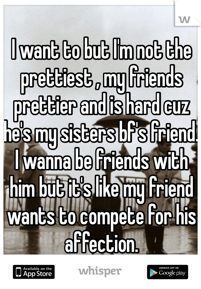 I want to but I'm not the prettiest , my friends prettier and is hard cuz he's my sisters bf's friend. I wanna be friends with him but it's like my friend wants to compete for his affection.