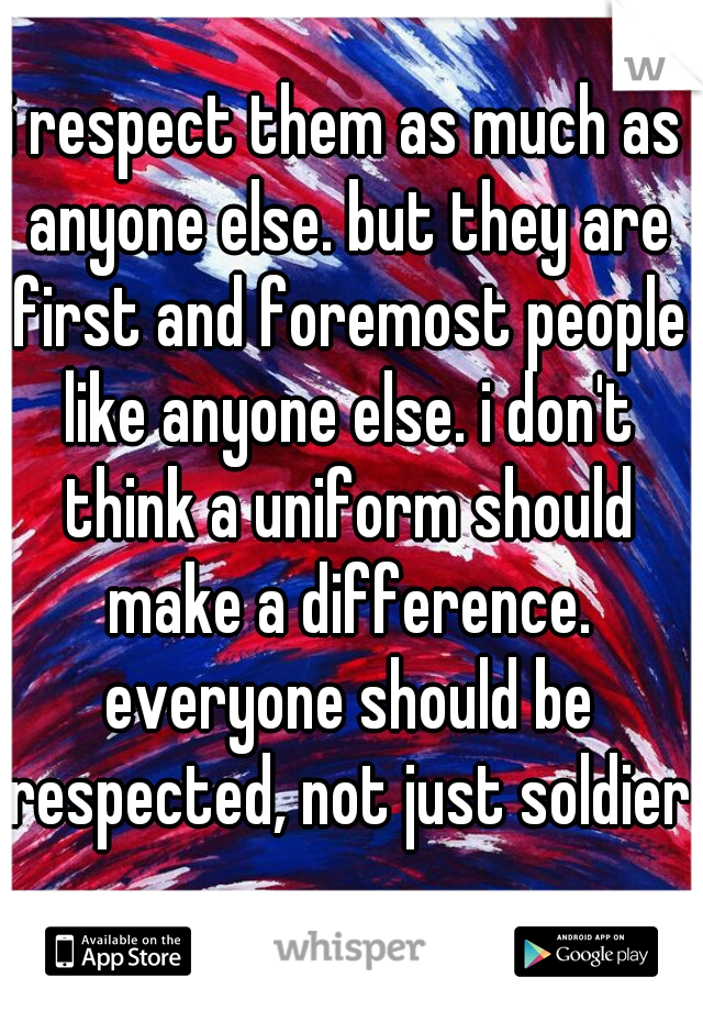 i respect them as much as anyone else. but they are first and foremost people like anyone else. i don't think a uniform should make a difference. everyone should be respected, not just soldiers