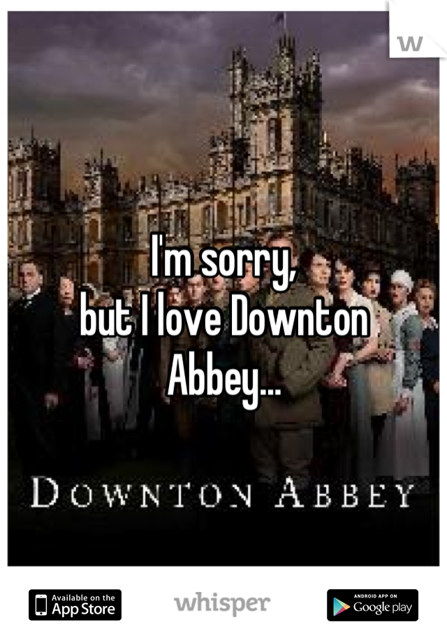 I'm sorry,
but I love Downton
Abbey...