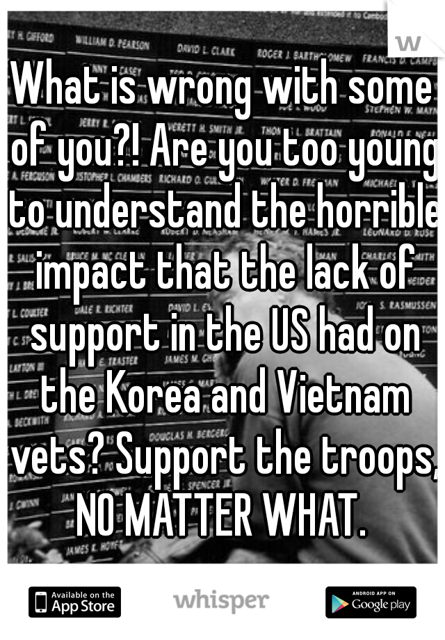 What is wrong with some of you?! Are you too young to understand the horrible impact that the lack of support in the US had on the Korea and Vietnam vets? Support the troops, NO MATTER WHAT. 