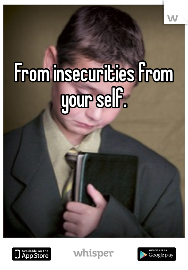 From insecurities from your self. 
