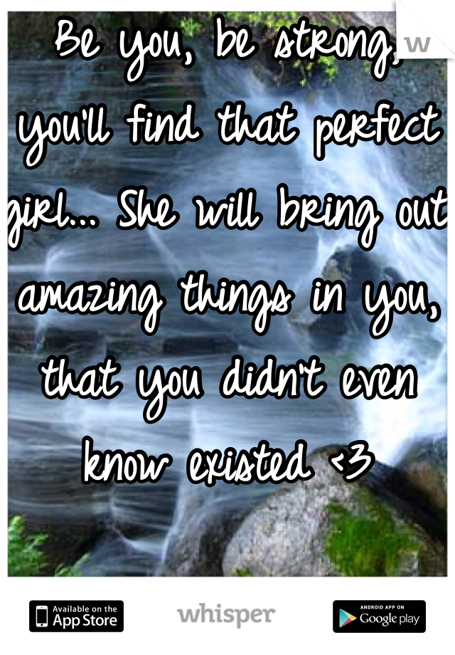 Be you, be strong, you'll find that perfect girl... She will bring out amazing things in you, that you didn't even know existed <3