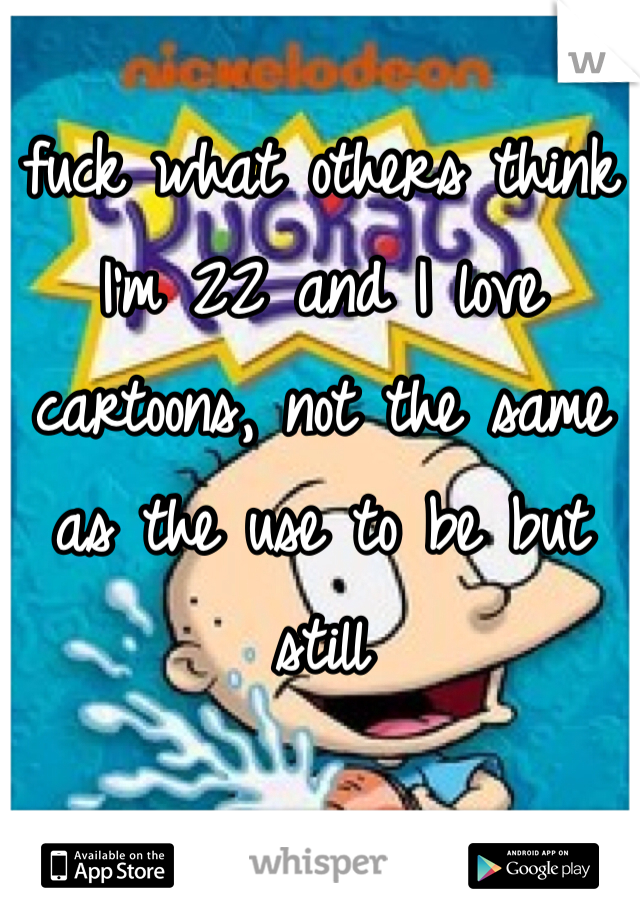 fuck what others think I'm 22 and I love cartoons, not the same as the use to be but still