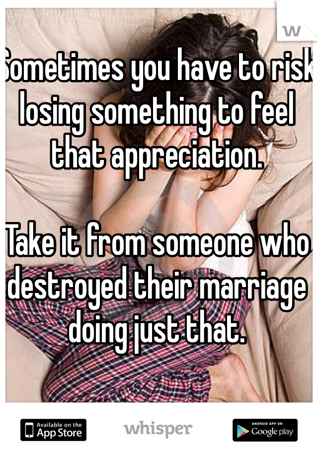 Sometimes you have to risk losing something to feel that appreciation.

Take it from someone who destroyed their marriage doing just that. 