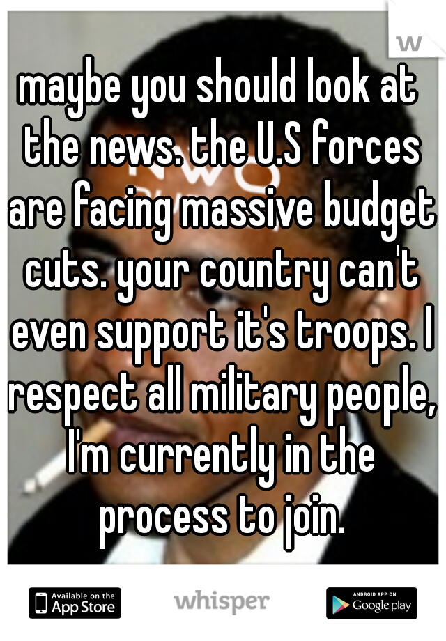maybe you should look at the news. the U.S forces are facing massive budget cuts. your country can't even support it's troops. I respect all military people, I'm currently in the process to join.