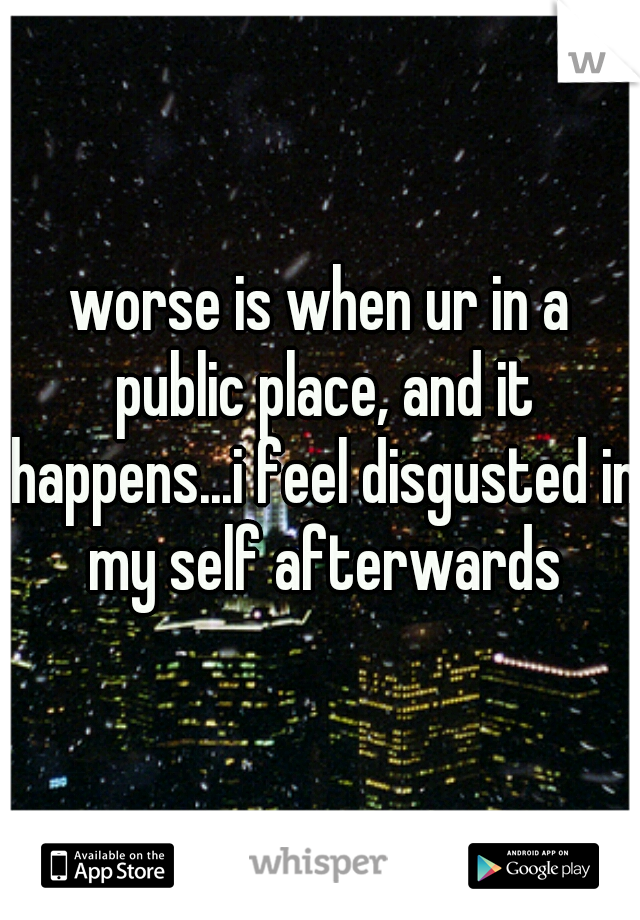 worse is when ur in a public place, and it happens...i feel disgusted in my self afterwards