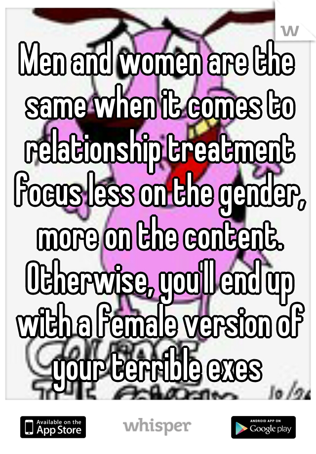 Men and women are the same when it comes to relationship treatment focus less on the gender, more on the content. Otherwise, you'll end up with a female version of your terrible exes 
