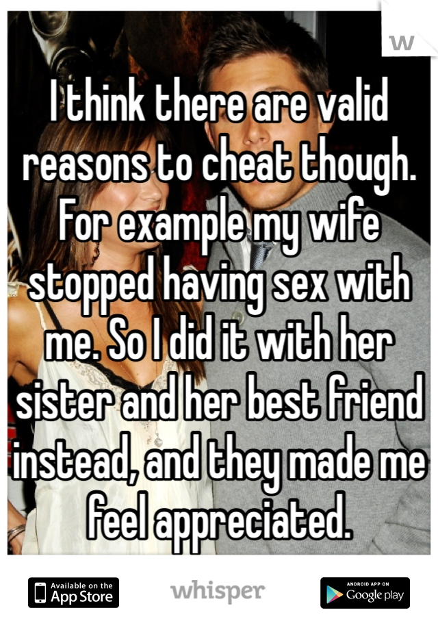 I think there are valid reasons to cheat though. For example my wife stopped having sex with me. So I did it with her sister and her best friend instead, and they made me feel appreciated.