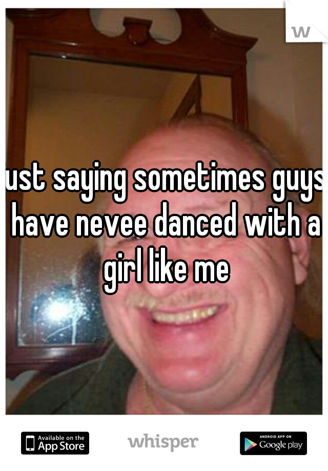 just saying sometimes guys have nevee danced with a girl like me