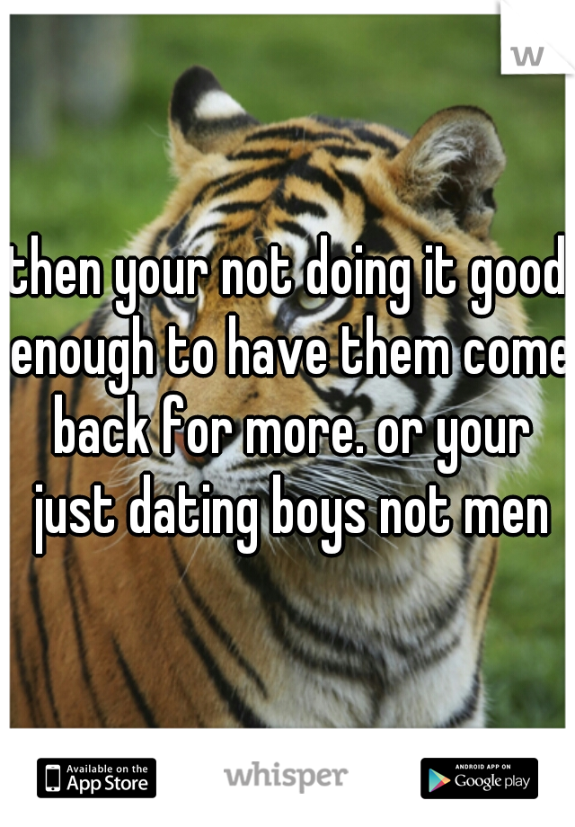 then your not doing it good enough to have them come back for more. or your just dating boys not men