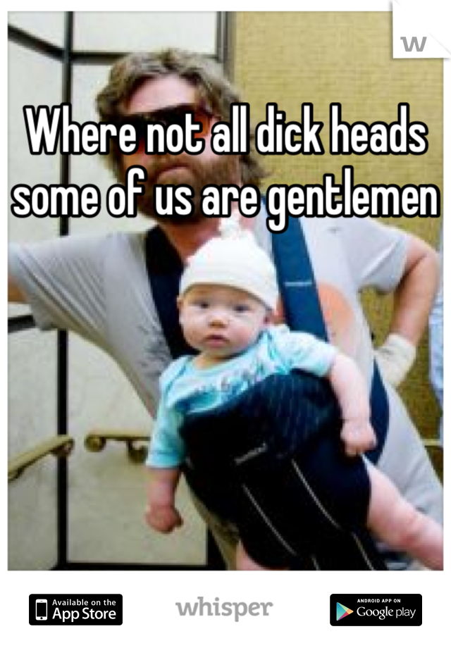 Where not all dick heads some of us are gentlemen