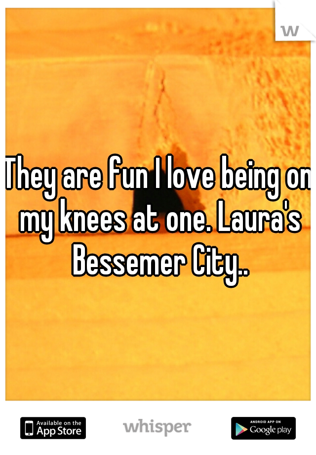 They are fun I love being on my knees at one. Laura's Bessemer City..