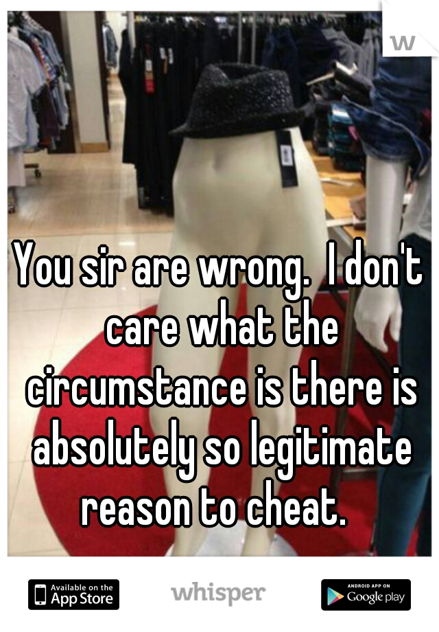 You sir are wrong.  I don't care what the circumstance is there is absolutely so legitimate reason to cheat.  