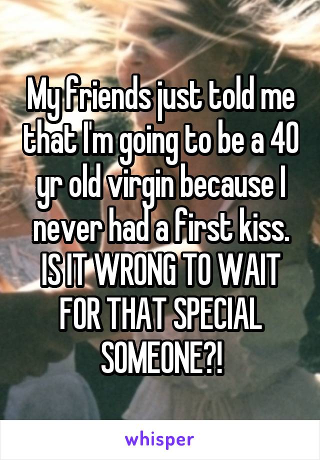 My friends just told me that I'm going to be a 40 yr old virgin because I never had a first kiss. IS IT WRONG TO WAIT FOR THAT SPECIAL SOMEONE?!
