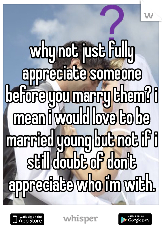 why not just fully appreciate someone before you marry them? i mean i would love to be married young but not if i still doubt of don't appreciate who i'm with.