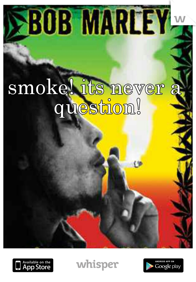 smoke! its never a question!