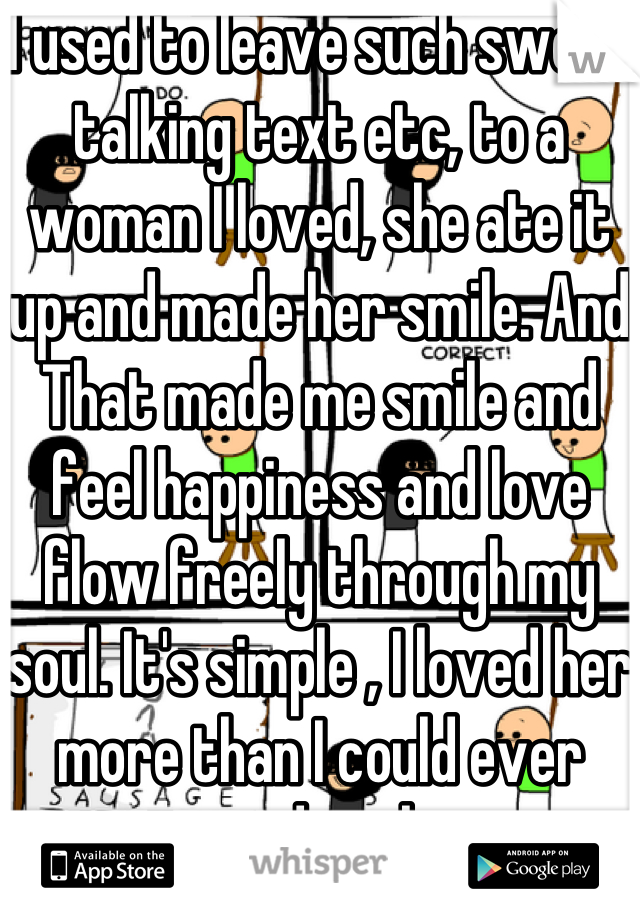 I used to leave such sweet talking text etc, to a woman I loved, she ate it up and made her smile. And   That made me smile and feel happiness and love flow freely through my soul. It's simple , I loved her more than I could ever express, and my happiness was a easy as her smile, then she destroyed my life in every way possible, so nice loving guys only get hurt and I doubt I  will ever allow myself to ever get close to a woman again.