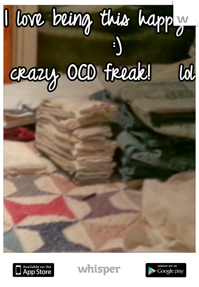 I love being this happy!    :)
crazy OCD freak!   lol