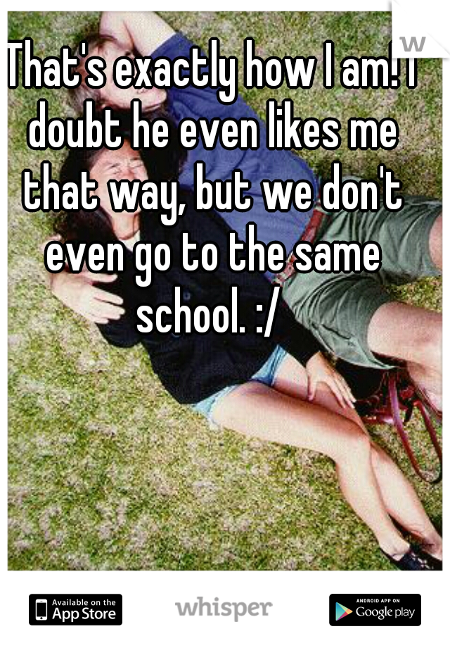 That's exactly how I am! I doubt he even likes me that way, but we don't even go to the same school. :/ 