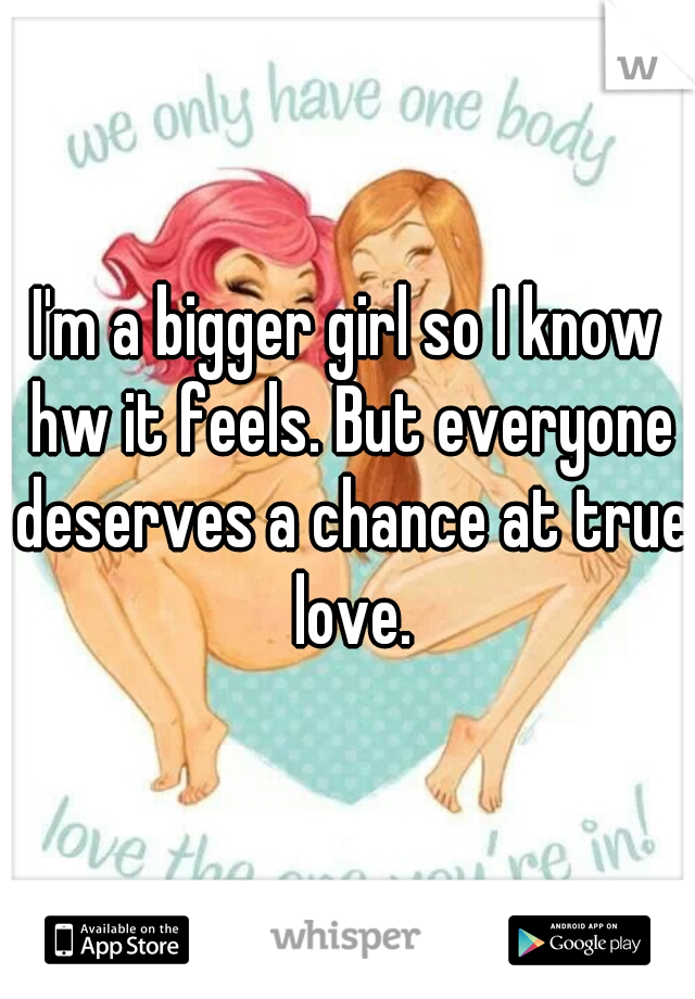 I'm a bigger girl so I know hw it feels. But everyone deserves a chance at true love.