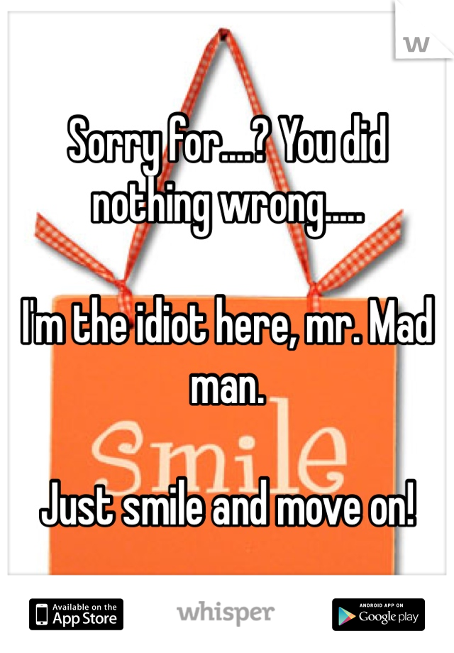 Sorry for....? You did nothing wrong..... 

I'm the idiot here, mr. Mad man. 

Just smile and move on!