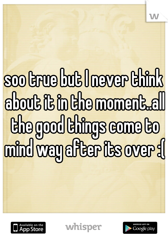 soo true but I never think about it in the moment..all the good things come to mind way after its over :(