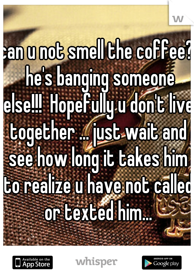 can u not smell the coffee?  he's banging someone else!!!  Hopefully u don't live together ... just wait and see how long it takes him to realize u have not called or texted him...