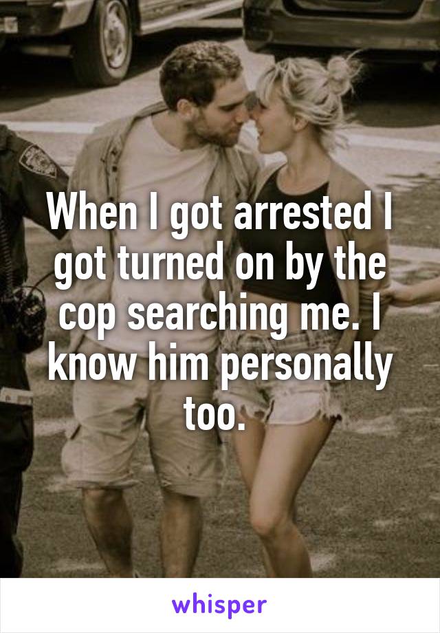 When I got arrested I got turned on by the cop searching me. I know him personally too. 