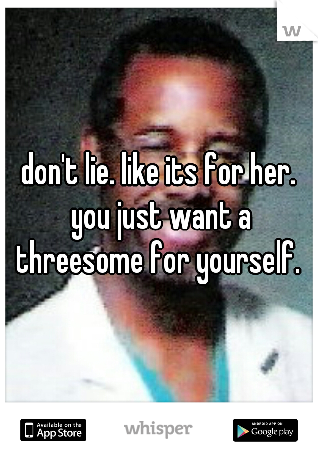 don't lie. like its for her. you just want a threesome for yourself. 